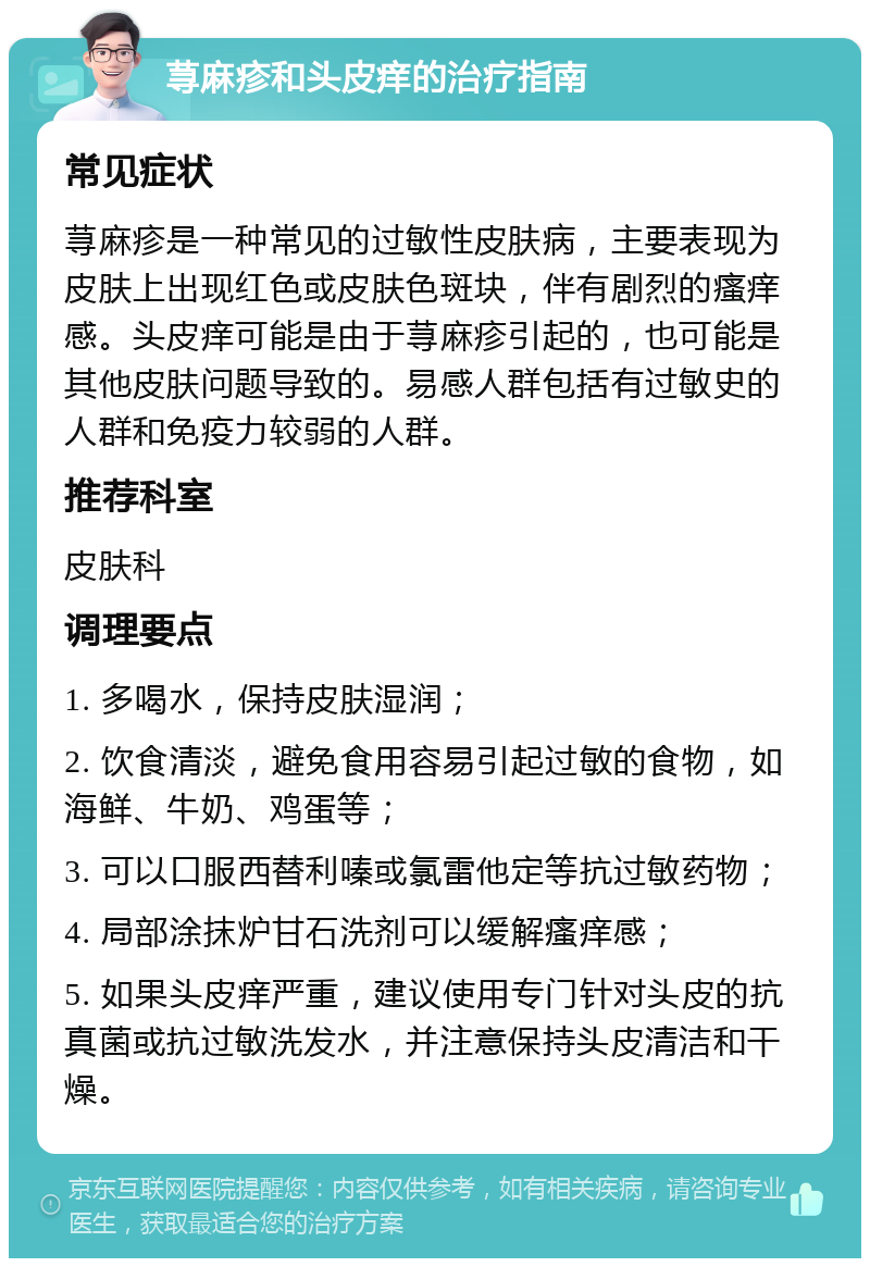 荨麻疹和头皮痒的治疗指南 常见症状 荨麻疹是一种常见的过敏性皮肤病，主要表现为皮肤上出现红色或皮肤色斑块，伴有剧烈的瘙痒感。头皮痒可能是由于荨麻疹引起的，也可能是其他皮肤问题导致的。易感人群包括有过敏史的人群和免疫力较弱的人群。 推荐科室 皮肤科 调理要点 1. 多喝水，保持皮肤湿润； 2. 饮食清淡，避免食用容易引起过敏的食物，如海鲜、牛奶、鸡蛋等； 3. 可以口服西替利嗪或氯雷他定等抗过敏药物； 4. 局部涂抹炉甘石洗剂可以缓解瘙痒感； 5. 如果头皮痒严重，建议使用专门针对头皮的抗真菌或抗过敏洗发水，并注意保持头皮清洁和干燥。