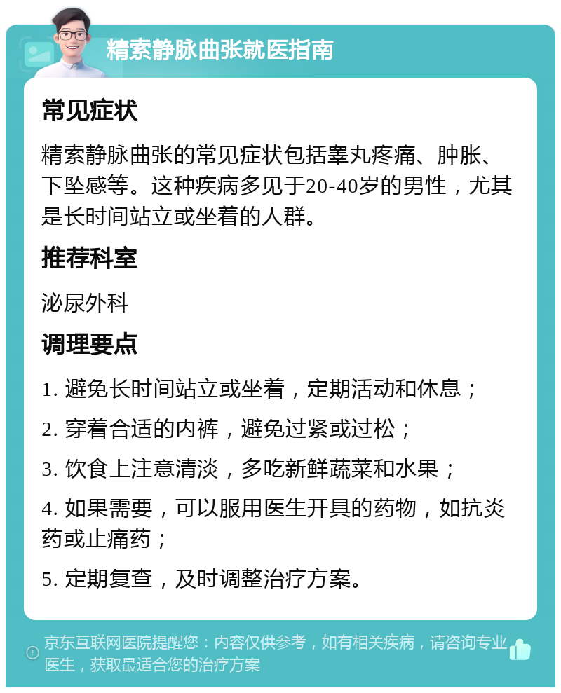 精索静脉曲张就医指南 常见症状 精索静脉曲张的常见症状包括睾丸疼痛、肿胀、下坠感等。这种疾病多见于20-40岁的男性，尤其是长时间站立或坐着的人群。 推荐科室 泌尿外科 调理要点 1. 避免长时间站立或坐着，定期活动和休息； 2. 穿着合适的内裤，避免过紧或过松； 3. 饮食上注意清淡，多吃新鲜蔬菜和水果； 4. 如果需要，可以服用医生开具的药物，如抗炎药或止痛药； 5. 定期复查，及时调整治疗方案。