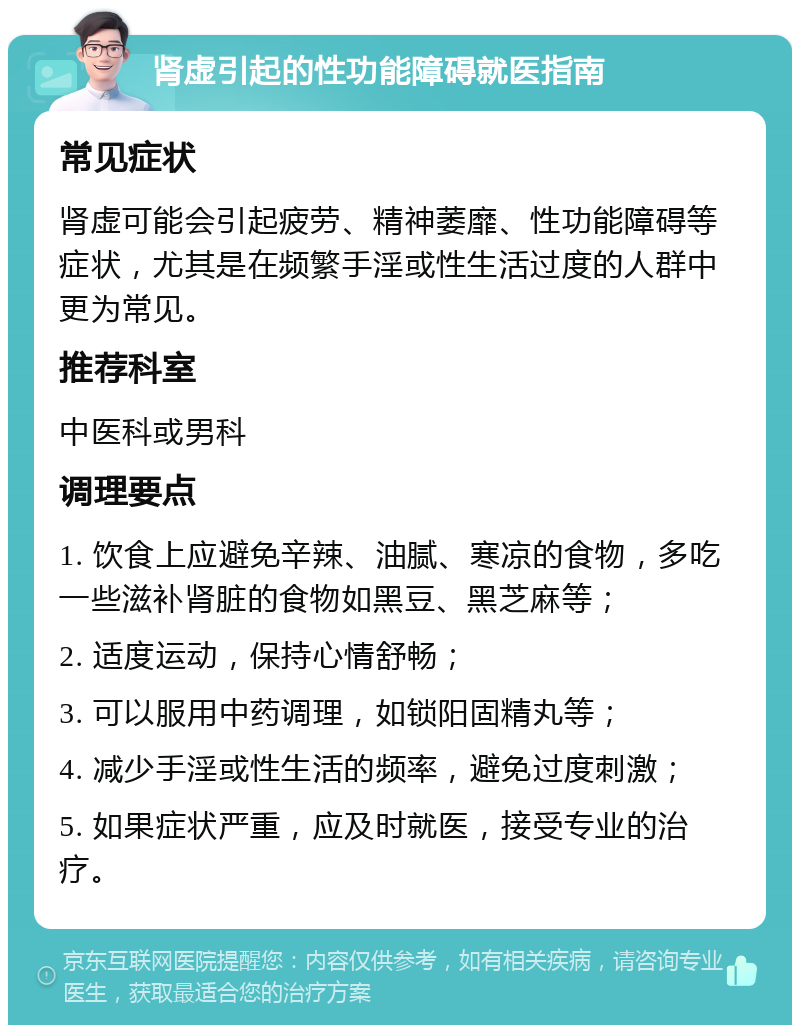 肾虚引起的性功能障碍就医指南 常见症状 肾虚可能会引起疲劳、精神萎靡、性功能障碍等症状，尤其是在频繁手淫或性生活过度的人群中更为常见。 推荐科室 中医科或男科 调理要点 1. 饮食上应避免辛辣、油腻、寒凉的食物，多吃一些滋补肾脏的食物如黑豆、黑芝麻等； 2. 适度运动，保持心情舒畅； 3. 可以服用中药调理，如锁阳固精丸等； 4. 减少手淫或性生活的频率，避免过度刺激； 5. 如果症状严重，应及时就医，接受专业的治疗。