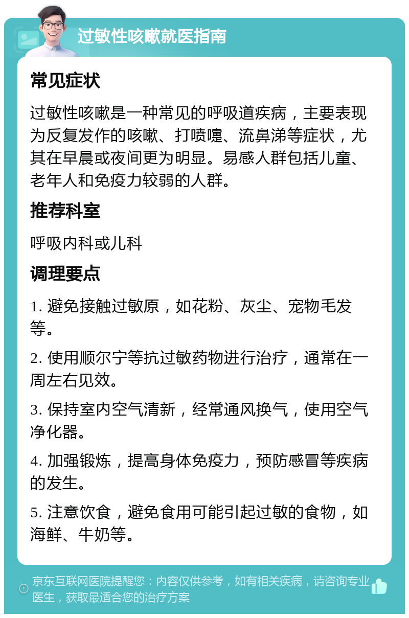 过敏性咳嗽就医指南 常见症状 过敏性咳嗽是一种常见的呼吸道疾病，主要表现为反复发作的咳嗽、打喷嚏、流鼻涕等症状，尤其在早晨或夜间更为明显。易感人群包括儿童、老年人和免疫力较弱的人群。 推荐科室 呼吸内科或儿科 调理要点 1. 避免接触过敏原，如花粉、灰尘、宠物毛发等。 2. 使用顺尔宁等抗过敏药物进行治疗，通常在一周左右见效。 3. 保持室内空气清新，经常通风换气，使用空气净化器。 4. 加强锻炼，提高身体免疫力，预防感冒等疾病的发生。 5. 注意饮食，避免食用可能引起过敏的食物，如海鲜、牛奶等。