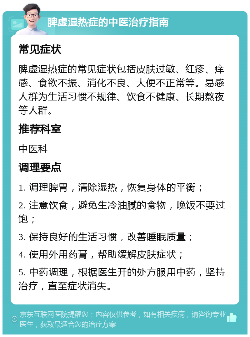 脾虚湿热症的中医治疗指南 常见症状 脾虚湿热症的常见症状包括皮肤过敏、红疹、痒感、食欲不振、消化不良、大便不正常等。易感人群为生活习惯不规律、饮食不健康、长期熬夜等人群。 推荐科室 中医科 调理要点 1. 调理脾胃，清除湿热，恢复身体的平衡； 2. 注意饮食，避免生冷油腻的食物，晚饭不要过饱； 3. 保持良好的生活习惯，改善睡眠质量； 4. 使用外用药膏，帮助缓解皮肤症状； 5. 中药调理，根据医生开的处方服用中药，坚持治疗，直至症状消失。