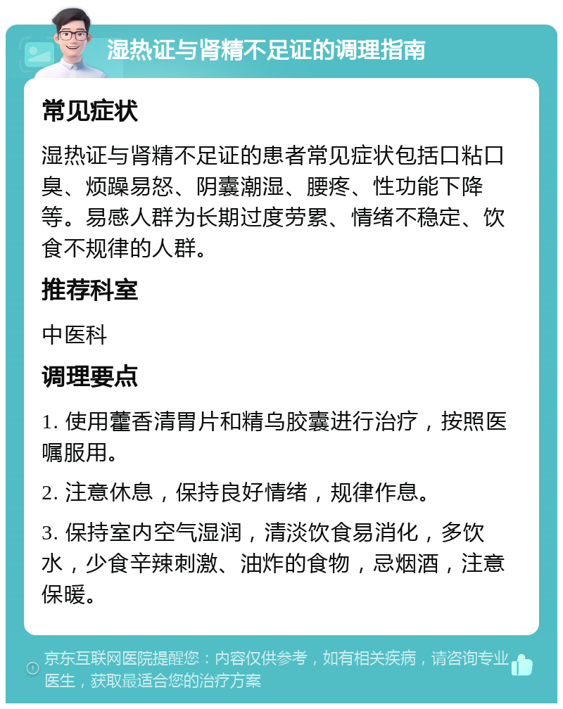 湿热证与肾精不足证的调理指南 常见症状 湿热证与肾精不足证的患者常见症状包括口粘口臭、烦躁易怒、阴囊潮湿、腰疼、性功能下降等。易感人群为长期过度劳累、情绪不稳定、饮食不规律的人群。 推荐科室 中医科 调理要点 1. 使用藿香清胃片和精乌胶囊进行治疗，按照医嘱服用。 2. 注意休息，保持良好情绪，规律作息。 3. 保持室内空气湿润，清淡饮食易消化，多饮水，少食辛辣刺激、油炸的食物，忌烟酒，注意保暖。