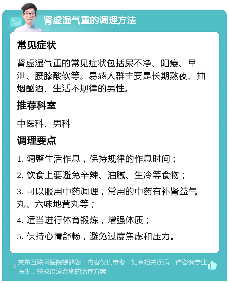 肾虚湿气重的调理方法 常见症状 肾虚湿气重的常见症状包括尿不净、阳痿、早泄、腰膝酸软等。易感人群主要是长期熬夜、抽烟酗酒、生活不规律的男性。 推荐科室 中医科、男科 调理要点 1. 调整生活作息，保持规律的作息时间； 2. 饮食上要避免辛辣、油腻、生冷等食物； 3. 可以服用中药调理，常用的中药有补肾益气丸、六味地黄丸等； 4. 适当进行体育锻炼，增强体质； 5. 保持心情舒畅，避免过度焦虑和压力。