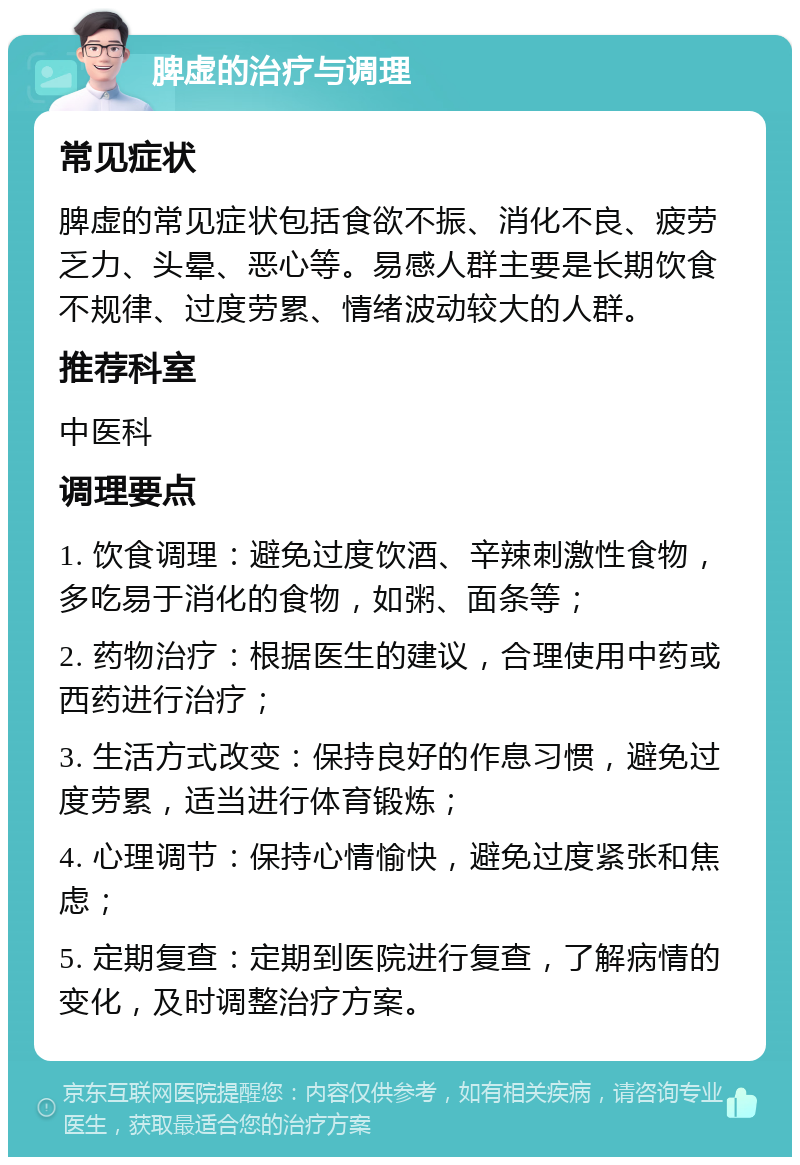 脾虚的治疗与调理 常见症状 脾虚的常见症状包括食欲不振、消化不良、疲劳乏力、头晕、恶心等。易感人群主要是长期饮食不规律、过度劳累、情绪波动较大的人群。 推荐科室 中医科 调理要点 1. 饮食调理：避免过度饮酒、辛辣刺激性食物，多吃易于消化的食物，如粥、面条等； 2. 药物治疗：根据医生的建议，合理使用中药或西药进行治疗； 3. 生活方式改变：保持良好的作息习惯，避免过度劳累，适当进行体育锻炼； 4. 心理调节：保持心情愉快，避免过度紧张和焦虑； 5. 定期复查：定期到医院进行复查，了解病情的变化，及时调整治疗方案。