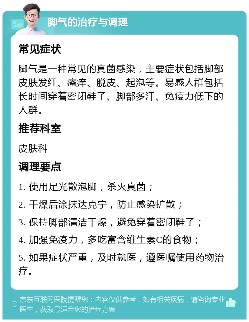 脚气的治疗与调理 常见症状 脚气是一种常见的真菌感染，主要症状包括脚部皮肤发红、瘙痒、脱皮、起泡等。易感人群包括长时间穿着密闭鞋子、脚部多汗、免疫力低下的人群。 推荐科室 皮肤科 调理要点 1. 使用足光散泡脚，杀灭真菌； 2. 干燥后涂抹达克宁，防止感染扩散； 3. 保持脚部清洁干燥，避免穿着密闭鞋子； 4. 加强免疫力，多吃富含维生素C的食物； 5. 如果症状严重，及时就医，遵医嘱使用药物治疗。