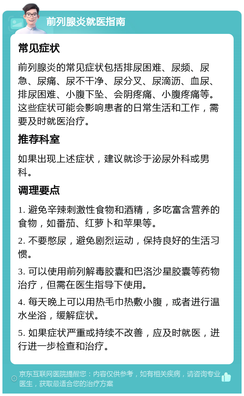 前列腺炎就医指南 常见症状 前列腺炎的常见症状包括排尿困难、尿频、尿急、尿痛、尿不干净、尿分叉、尿滴沥、血尿、排尿困难、小腹下坠、会阴疼痛、小腹疼痛等。这些症状可能会影响患者的日常生活和工作，需要及时就医治疗。 推荐科室 如果出现上述症状，建议就诊于泌尿外科或男科。 调理要点 1. 避免辛辣刺激性食物和酒精，多吃富含营养的食物，如番茄、红萝卜和苹果等。 2. 不要憋尿，避免剧烈运动，保持良好的生活习惯。 3. 可以使用前列解毒胶囊和巴洛沙星胶囊等药物治疗，但需在医生指导下使用。 4. 每天晚上可以用热毛巾热敷小腹，或者进行温水坐浴，缓解症状。 5. 如果症状严重或持续不改善，应及时就医，进行进一步检查和治疗。