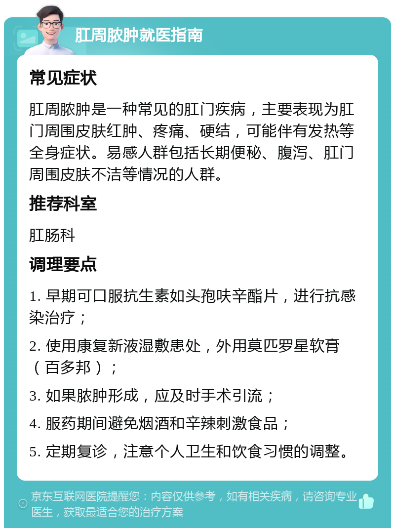 肛周脓肿就医指南 常见症状 肛周脓肿是一种常见的肛门疾病，主要表现为肛门周围皮肤红肿、疼痛、硬结，可能伴有发热等全身症状。易感人群包括长期便秘、腹泻、肛门周围皮肤不洁等情况的人群。 推荐科室 肛肠科 调理要点 1. 早期可口服抗生素如头孢呋辛酯片，进行抗感染治疗； 2. 使用康复新液湿敷患处，外用莫匹罗星软膏（百多邦）； 3. 如果脓肿形成，应及时手术引流； 4. 服药期间避免烟酒和辛辣刺激食品； 5. 定期复诊，注意个人卫生和饮食习惯的调整。