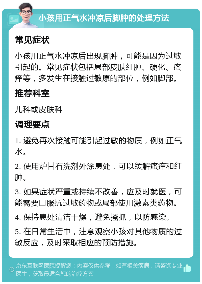 小孩用正气水冲凉后脚肿的处理方法 常见症状 小孩用正气水冲凉后出现脚肿，可能是因为过敏引起的。常见症状包括局部皮肤红肿、硬化、瘙痒等，多发生在接触过敏原的部位，例如脚部。 推荐科室 儿科或皮肤科 调理要点 1. 避免再次接触可能引起过敏的物质，例如正气水。 2. 使用炉甘石洗剂外涂患处，可以缓解瘙痒和红肿。 3. 如果症状严重或持续不改善，应及时就医，可能需要口服抗过敏药物或局部使用激素类药物。 4. 保持患处清洁干燥，避免搔抓，以防感染。 5. 在日常生活中，注意观察小孩对其他物质的过敏反应，及时采取相应的预防措施。