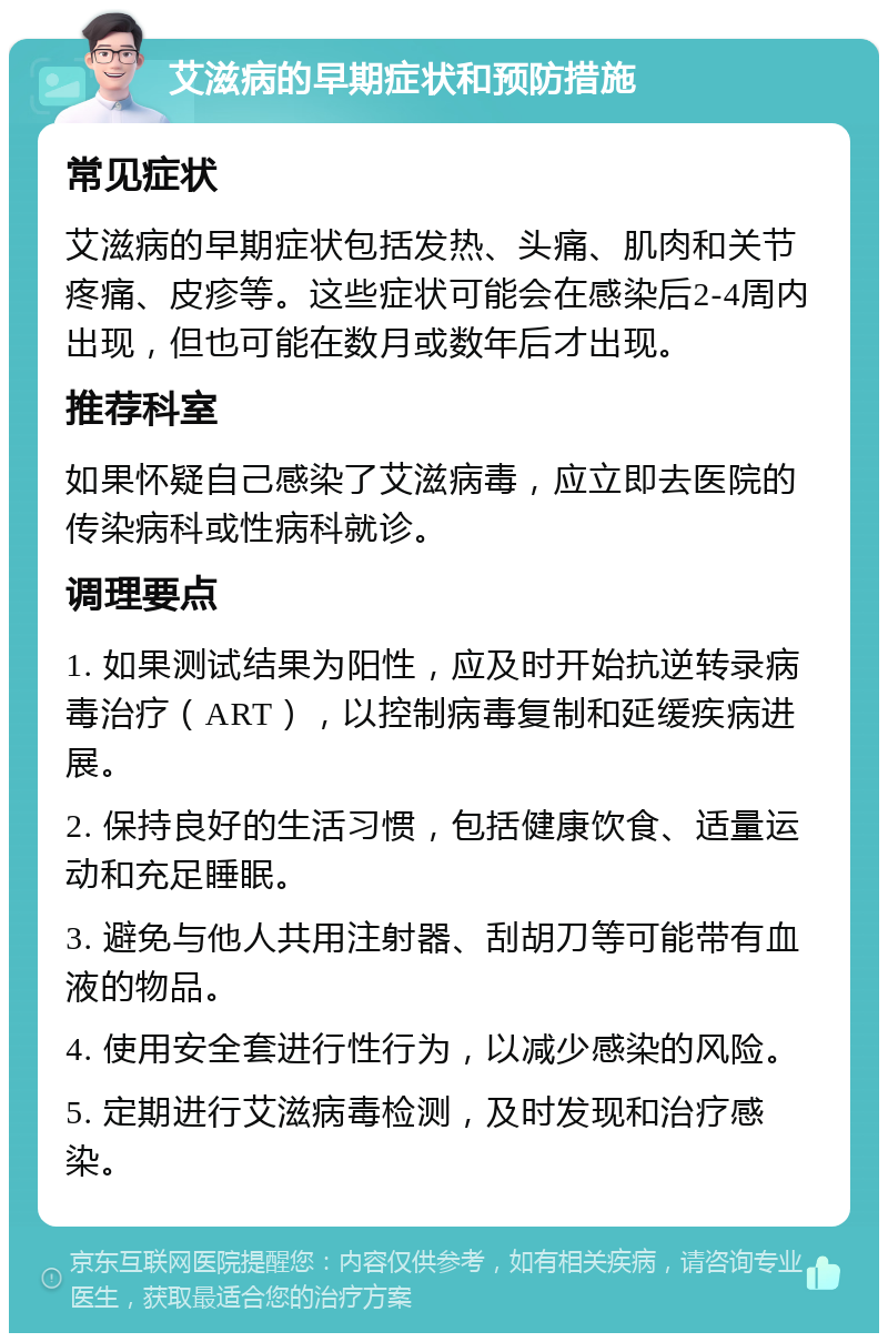 艾滋病的早期症状和预防措施 常见症状 艾滋病的早期症状包括发热、头痛、肌肉和关节疼痛、皮疹等。这些症状可能会在感染后2-4周内出现，但也可能在数月或数年后才出现。 推荐科室 如果怀疑自己感染了艾滋病毒，应立即去医院的传染病科或性病科就诊。 调理要点 1. 如果测试结果为阳性，应及时开始抗逆转录病毒治疗（ART），以控制病毒复制和延缓疾病进展。 2. 保持良好的生活习惯，包括健康饮食、适量运动和充足睡眠。 3. 避免与他人共用注射器、刮胡刀等可能带有血液的物品。 4. 使用安全套进行性行为，以减少感染的风险。 5. 定期进行艾滋病毒检测，及时发现和治疗感染。