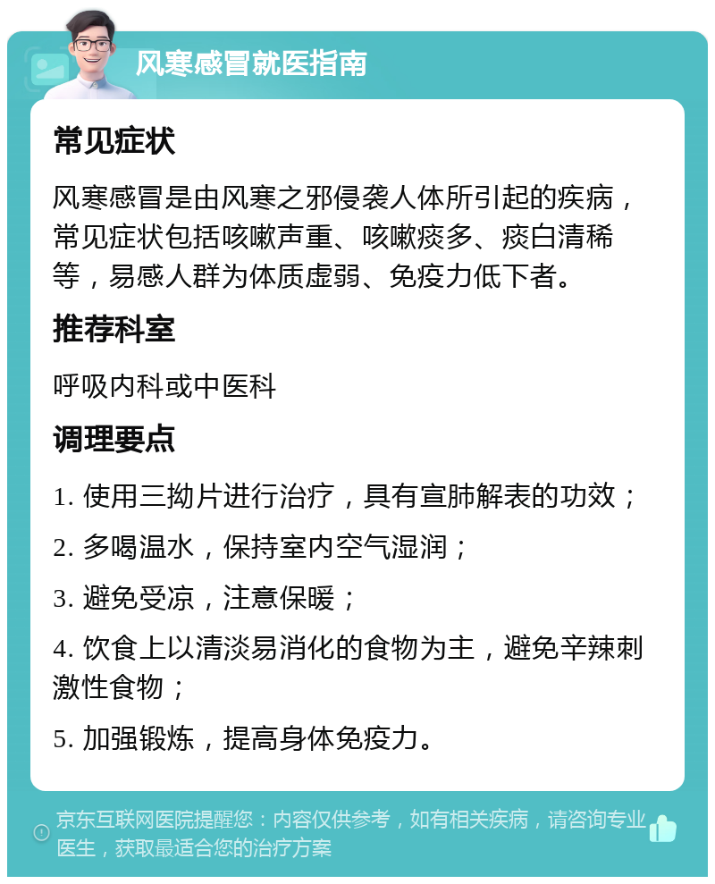 风寒感冒就医指南 常见症状 风寒感冒是由风寒之邪侵袭人体所引起的疾病，常见症状包括咳嗽声重、咳嗽痰多、痰白清稀等，易感人群为体质虚弱、免疫力低下者。 推荐科室 呼吸内科或中医科 调理要点 1. 使用三拗片进行治疗，具有宣肺解表的功效； 2. 多喝温水，保持室内空气湿润； 3. 避免受凉，注意保暖； 4. 饮食上以清淡易消化的食物为主，避免辛辣刺激性食物； 5. 加强锻炼，提高身体免疫力。