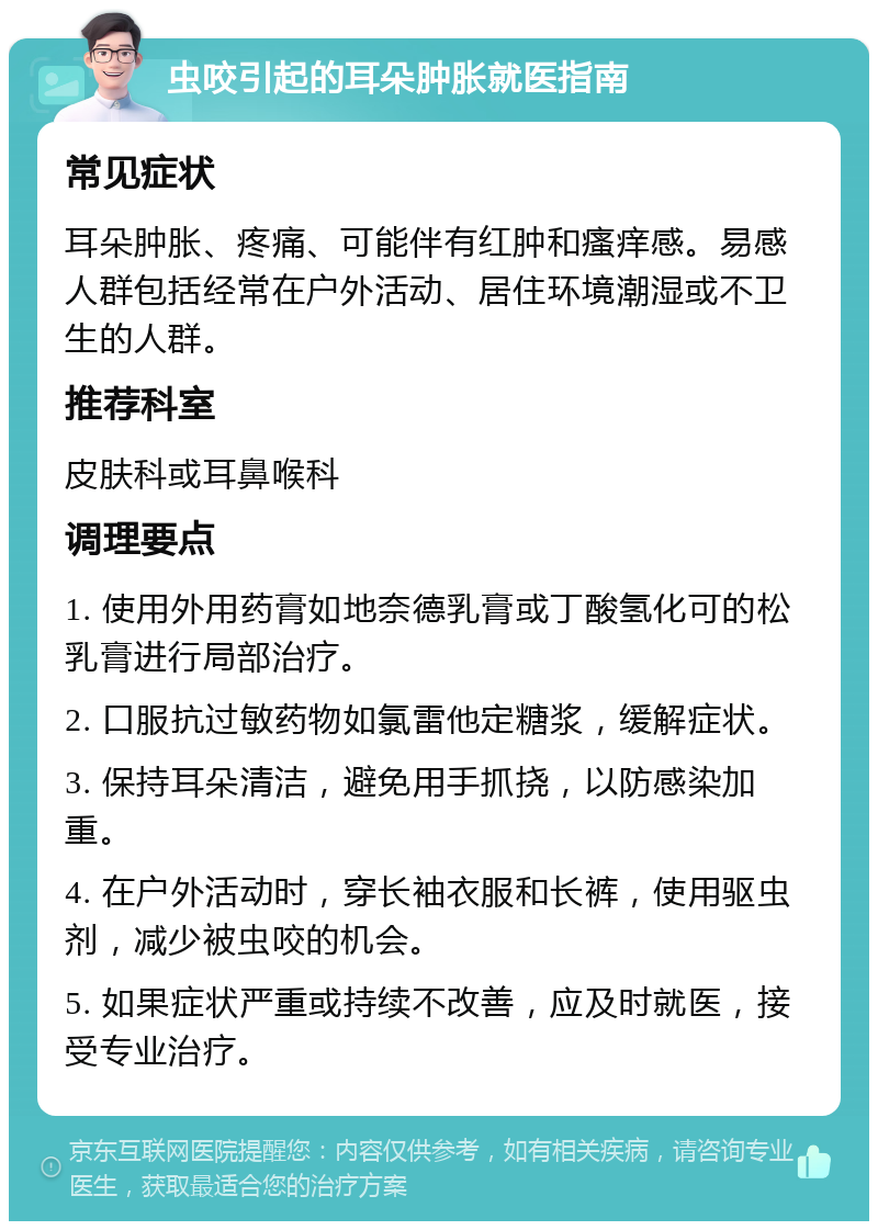 虫咬引起的耳朵肿胀就医指南 常见症状 耳朵肿胀、疼痛、可能伴有红肿和瘙痒感。易感人群包括经常在户外活动、居住环境潮湿或不卫生的人群。 推荐科室 皮肤科或耳鼻喉科 调理要点 1. 使用外用药膏如地奈德乳膏或丁酸氢化可的松乳膏进行局部治疗。 2. 口服抗过敏药物如氯雷他定糖浆，缓解症状。 3. 保持耳朵清洁，避免用手抓挠，以防感染加重。 4. 在户外活动时，穿长袖衣服和长裤，使用驱虫剂，减少被虫咬的机会。 5. 如果症状严重或持续不改善，应及时就医，接受专业治疗。