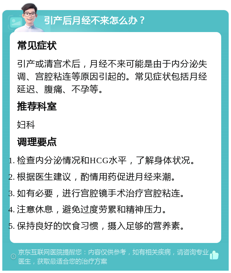 引产后月经不来怎么办？ 常见症状 引产或清宫术后，月经不来可能是由于内分泌失调、宫腔粘连等原因引起的。常见症状包括月经延迟、腹痛、不孕等。 推荐科室 妇科 调理要点 检查内分泌情况和HCG水平，了解身体状况。 根据医生建议，酌情用药促进月经来潮。 如有必要，进行宫腔镜手术治疗宫腔粘连。 注意休息，避免过度劳累和精神压力。 保持良好的饮食习惯，摄入足够的营养素。