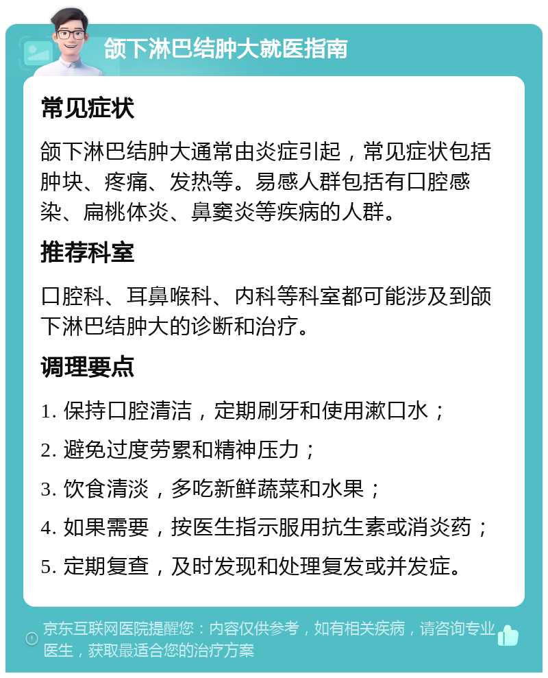 颌下淋巴结肿大就医指南 常见症状 颌下淋巴结肿大通常由炎症引起，常见症状包括肿块、疼痛、发热等。易感人群包括有口腔感染、扁桃体炎、鼻窦炎等疾病的人群。 推荐科室 口腔科、耳鼻喉科、内科等科室都可能涉及到颌下淋巴结肿大的诊断和治疗。 调理要点 1. 保持口腔清洁，定期刷牙和使用漱口水； 2. 避免过度劳累和精神压力； 3. 饮食清淡，多吃新鲜蔬菜和水果； 4. 如果需要，按医生指示服用抗生素或消炎药； 5. 定期复查，及时发现和处理复发或并发症。