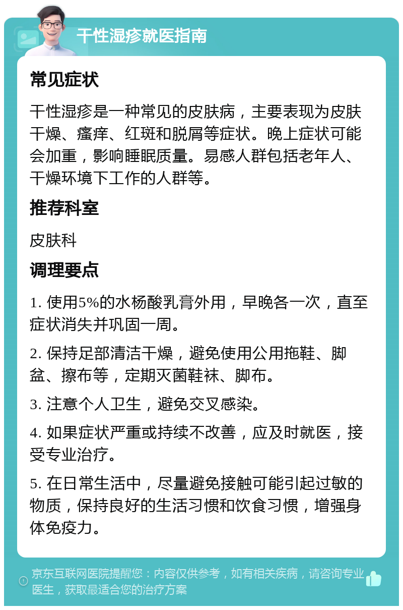 干性湿疹就医指南 常见症状 干性湿疹是一种常见的皮肤病，主要表现为皮肤干燥、瘙痒、红斑和脱屑等症状。晚上症状可能会加重，影响睡眠质量。易感人群包括老年人、干燥环境下工作的人群等。 推荐科室 皮肤科 调理要点 1. 使用5%的水杨酸乳膏外用，早晚各一次，直至症状消失并巩固一周。 2. 保持足部清洁干燥，避免使用公用拖鞋、脚盆、擦布等，定期灭菌鞋袜、脚布。 3. 注意个人卫生，避免交叉感染。 4. 如果症状严重或持续不改善，应及时就医，接受专业治疗。 5. 在日常生活中，尽量避免接触可能引起过敏的物质，保持良好的生活习惯和饮食习惯，增强身体免疫力。