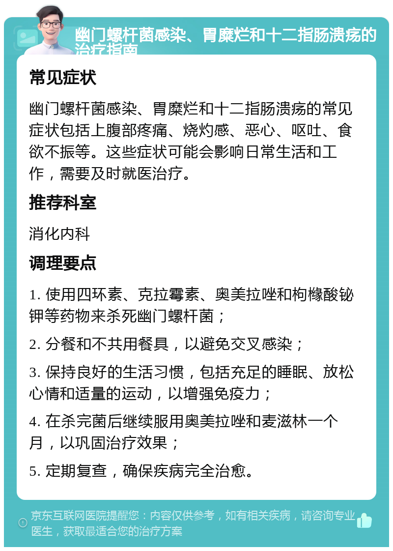 幽门螺杆菌感染、胃糜烂和十二指肠溃疡的治疗指南 常见症状 幽门螺杆菌感染、胃糜烂和十二指肠溃疡的常见症状包括上腹部疼痛、烧灼感、恶心、呕吐、食欲不振等。这些症状可能会影响日常生活和工作，需要及时就医治疗。 推荐科室 消化内科 调理要点 1. 使用四环素、克拉霉素、奥美拉唑和枸橼酸铋钾等药物来杀死幽门螺杆菌； 2. 分餐和不共用餐具，以避免交叉感染； 3. 保持良好的生活习惯，包括充足的睡眠、放松心情和适量的运动，以增强免疫力； 4. 在杀完菌后继续服用奥美拉唑和麦滋林一个月，以巩固治疗效果； 5. 定期复查，确保疾病完全治愈。