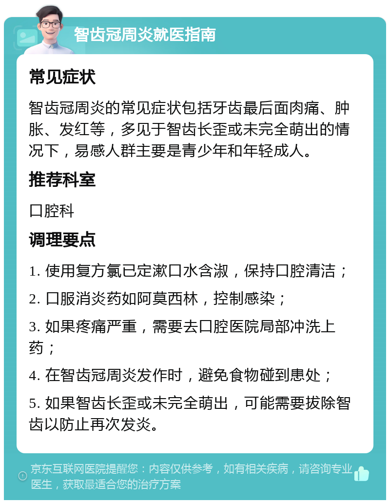 智齿冠周炎就医指南 常见症状 智齿冠周炎的常见症状包括牙齿最后面肉痛、肿胀、发红等，多见于智齿长歪或未完全萌出的情况下，易感人群主要是青少年和年轻成人。 推荐科室 口腔科 调理要点 1. 使用复方氯已定漱口水含淑，保持口腔清洁； 2. 口服消炎药如阿莫西林，控制感染； 3. 如果疼痛严重，需要去口腔医院局部冲洗上药； 4. 在智齿冠周炎发作时，避免食物碰到患处； 5. 如果智齿长歪或未完全萌出，可能需要拔除智齿以防止再次发炎。