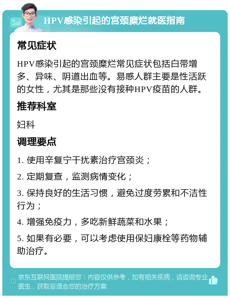 HPV感染引起的宫颈糜烂就医指南 常见症状 HPV感染引起的宫颈糜烂常见症状包括白带增多、异味、阴道出血等。易感人群主要是性活跃的女性，尤其是那些没有接种HPV疫苗的人群。 推荐科室 妇科 调理要点 1. 使用辛复宁干扰素治疗宫颈炎； 2. 定期复查，监测病情变化； 3. 保持良好的生活习惯，避免过度劳累和不洁性行为； 4. 增强免疫力，多吃新鲜蔬菜和水果； 5. 如果有必要，可以考虑使用保妇康栓等药物辅助治疗。