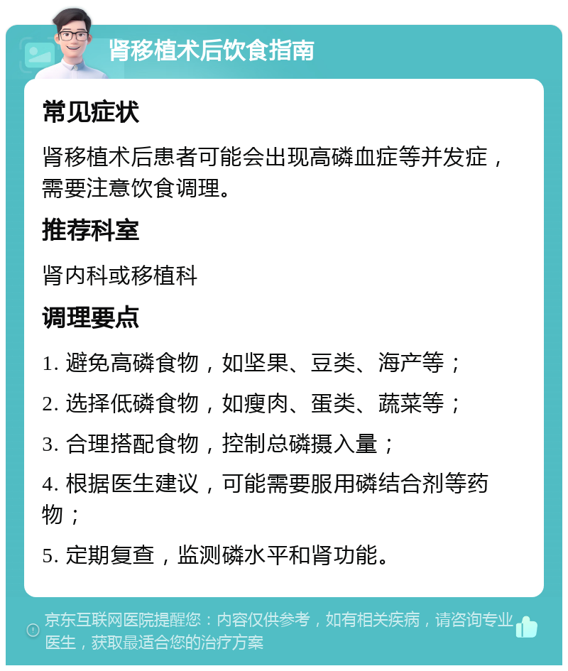 肾移植术后饮食指南 常见症状 肾移植术后患者可能会出现高磷血症等并发症，需要注意饮食调理。 推荐科室 肾内科或移植科 调理要点 1. 避免高磷食物，如坚果、豆类、海产等； 2. 选择低磷食物，如瘦肉、蛋类、蔬菜等； 3. 合理搭配食物，控制总磷摄入量； 4. 根据医生建议，可能需要服用磷结合剂等药物； 5. 定期复查，监测磷水平和肾功能。