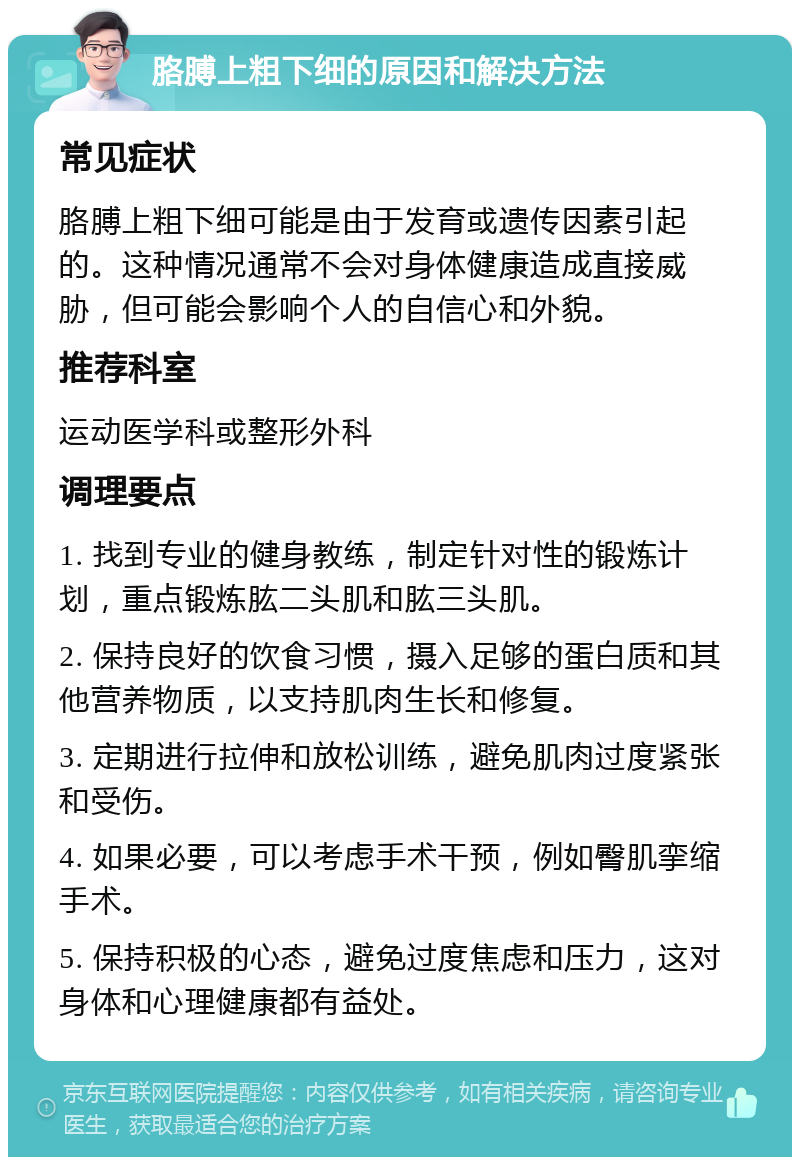 胳膊上粗下细的原因和解决方法 常见症状 胳膊上粗下细可能是由于发育或遗传因素引起的。这种情况通常不会对身体健康造成直接威胁，但可能会影响个人的自信心和外貌。 推荐科室 运动医学科或整形外科 调理要点 1. 找到专业的健身教练，制定针对性的锻炼计划，重点锻炼肱二头肌和肱三头肌。 2. 保持良好的饮食习惯，摄入足够的蛋白质和其他营养物质，以支持肌肉生长和修复。 3. 定期进行拉伸和放松训练，避免肌肉过度紧张和受伤。 4. 如果必要，可以考虑手术干预，例如臀肌挛缩手术。 5. 保持积极的心态，避免过度焦虑和压力，这对身体和心理健康都有益处。