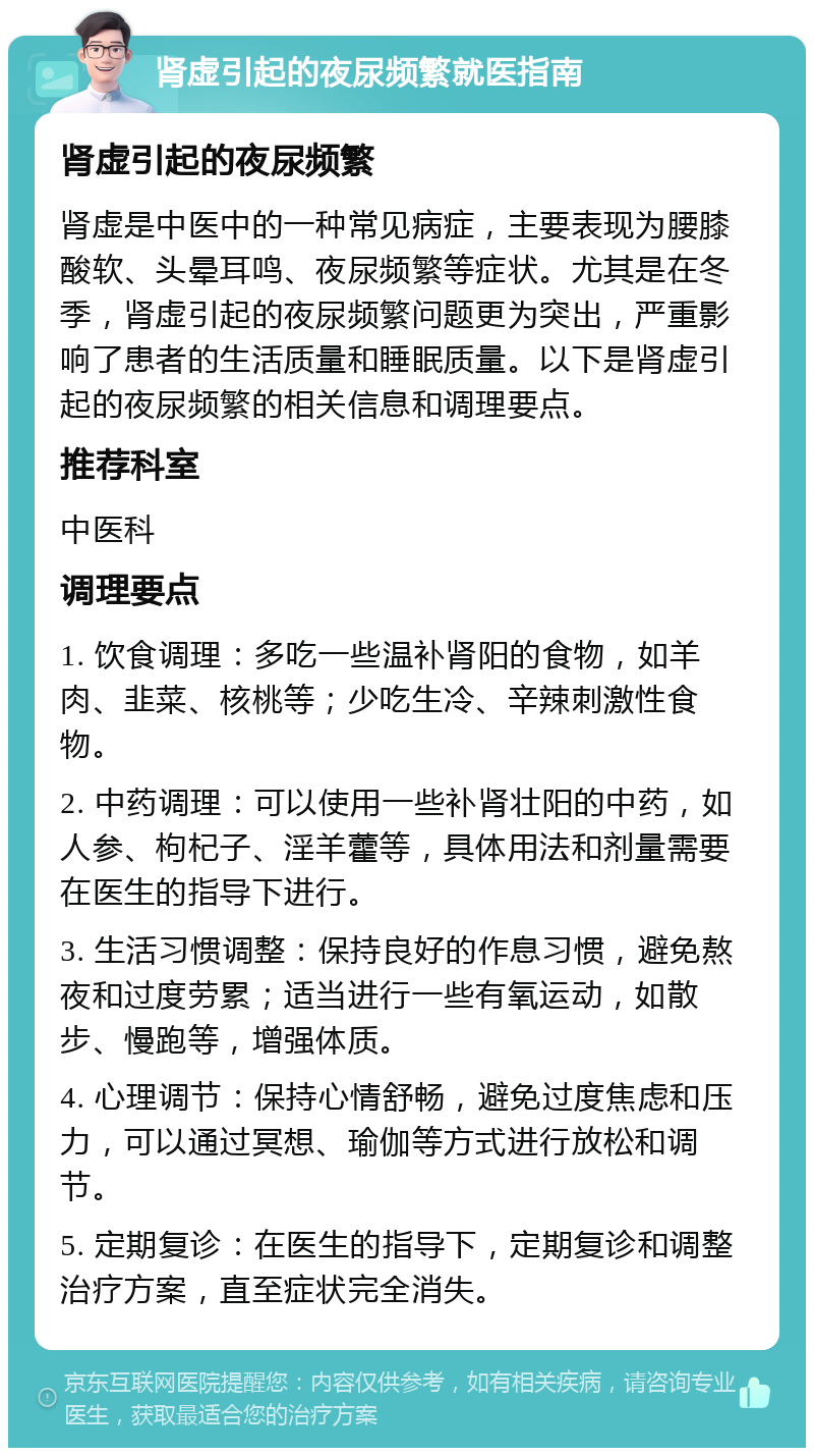 肾虚引起的夜尿频繁就医指南 肾虚引起的夜尿频繁 肾虚是中医中的一种常见病症，主要表现为腰膝酸软、头晕耳鸣、夜尿频繁等症状。尤其是在冬季，肾虚引起的夜尿频繁问题更为突出，严重影响了患者的生活质量和睡眠质量。以下是肾虚引起的夜尿频繁的相关信息和调理要点。 推荐科室 中医科 调理要点 1. 饮食调理：多吃一些温补肾阳的食物，如羊肉、韭菜、核桃等；少吃生冷、辛辣刺激性食物。 2. 中药调理：可以使用一些补肾壮阳的中药，如人参、枸杞子、淫羊藿等，具体用法和剂量需要在医生的指导下进行。 3. 生活习惯调整：保持良好的作息习惯，避免熬夜和过度劳累；适当进行一些有氧运动，如散步、慢跑等，增强体质。 4. 心理调节：保持心情舒畅，避免过度焦虑和压力，可以通过冥想、瑜伽等方式进行放松和调节。 5. 定期复诊：在医生的指导下，定期复诊和调整治疗方案，直至症状完全消失。