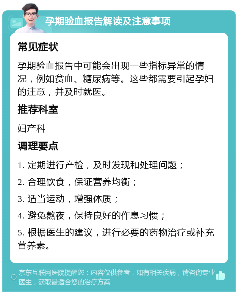 孕期验血报告解读及注意事项 常见症状 孕期验血报告中可能会出现一些指标异常的情况，例如贫血、糖尿病等。这些都需要引起孕妇的注意，并及时就医。 推荐科室 妇产科 调理要点 1. 定期进行产检，及时发现和处理问题； 2. 合理饮食，保证营养均衡； 3. 适当运动，增强体质； 4. 避免熬夜，保持良好的作息习惯； 5. 根据医生的建议，进行必要的药物治疗或补充营养素。