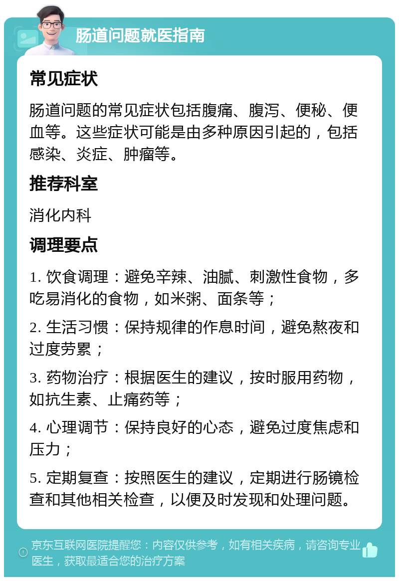 肠道问题就医指南 常见症状 肠道问题的常见症状包括腹痛、腹泻、便秘、便血等。这些症状可能是由多种原因引起的，包括感染、炎症、肿瘤等。 推荐科室 消化内科 调理要点 1. 饮食调理：避免辛辣、油腻、刺激性食物，多吃易消化的食物，如米粥、面条等； 2. 生活习惯：保持规律的作息时间，避免熬夜和过度劳累； 3. 药物治疗：根据医生的建议，按时服用药物，如抗生素、止痛药等； 4. 心理调节：保持良好的心态，避免过度焦虑和压力； 5. 定期复查：按照医生的建议，定期进行肠镜检查和其他相关检查，以便及时发现和处理问题。