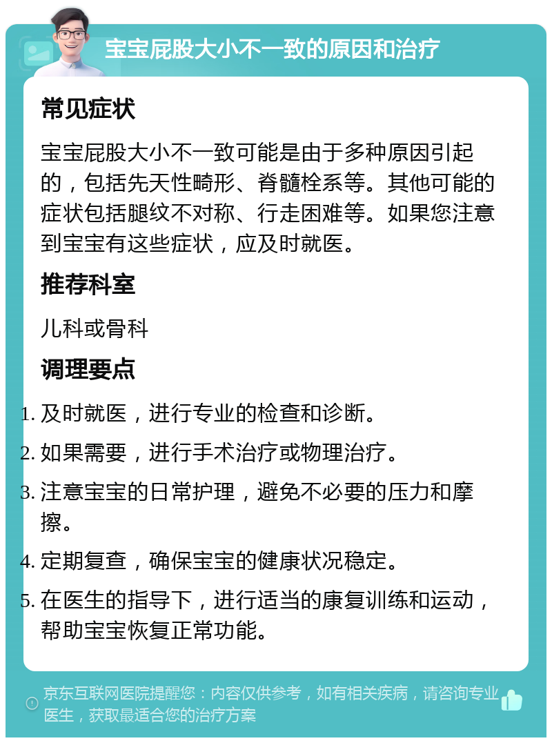 宝宝屁股大小不一致的原因和治疗 常见症状 宝宝屁股大小不一致可能是由于多种原因引起的，包括先天性畸形、脊髓栓系等。其他可能的症状包括腿纹不对称、行走困难等。如果您注意到宝宝有这些症状，应及时就医。 推荐科室 儿科或骨科 调理要点 及时就医，进行专业的检查和诊断。 如果需要，进行手术治疗或物理治疗。 注意宝宝的日常护理，避免不必要的压力和摩擦。 定期复查，确保宝宝的健康状况稳定。 在医生的指导下，进行适当的康复训练和运动，帮助宝宝恢复正常功能。