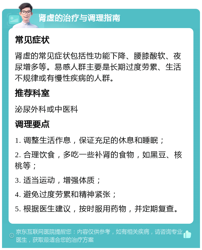 肾虚的治疗与调理指南 常见症状 肾虚的常见症状包括性功能下降、腰膝酸软、夜尿增多等。易感人群主要是长期过度劳累、生活不规律或有慢性疾病的人群。 推荐科室 泌尿外科或中医科 调理要点 1. 调整生活作息，保证充足的休息和睡眠； 2. 合理饮食，多吃一些补肾的食物，如黑豆、核桃等； 3. 适当运动，增强体质； 4. 避免过度劳累和精神紧张； 5. 根据医生建议，按时服用药物，并定期复查。