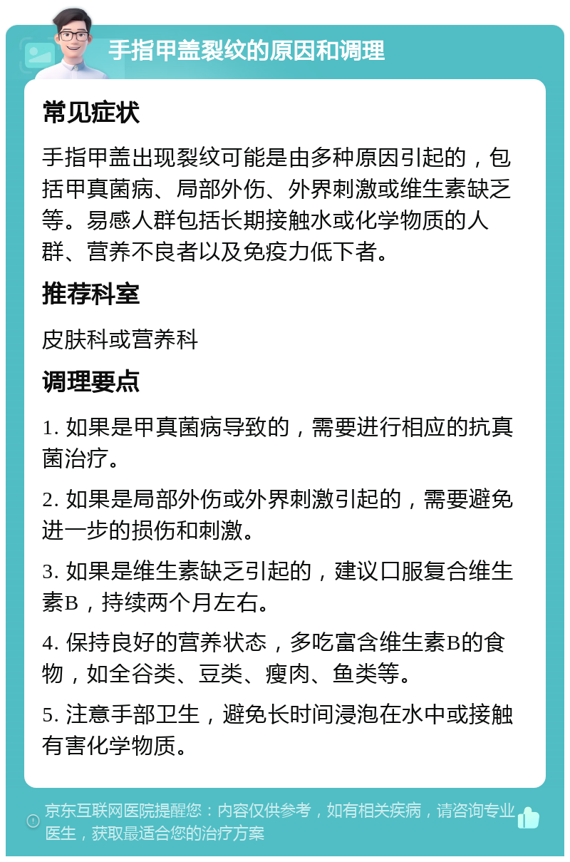 手指甲盖裂纹的原因和调理 常见症状 手指甲盖出现裂纹可能是由多种原因引起的，包括甲真菌病、局部外伤、外界刺激或维生素缺乏等。易感人群包括长期接触水或化学物质的人群、营养不良者以及免疫力低下者。 推荐科室 皮肤科或营养科 调理要点 1. 如果是甲真菌病导致的，需要进行相应的抗真菌治疗。 2. 如果是局部外伤或外界刺激引起的，需要避免进一步的损伤和刺激。 3. 如果是维生素缺乏引起的，建议口服复合维生素B，持续两个月左右。 4. 保持良好的营养状态，多吃富含维生素B的食物，如全谷类、豆类、瘦肉、鱼类等。 5. 注意手部卫生，避免长时间浸泡在水中或接触有害化学物质。