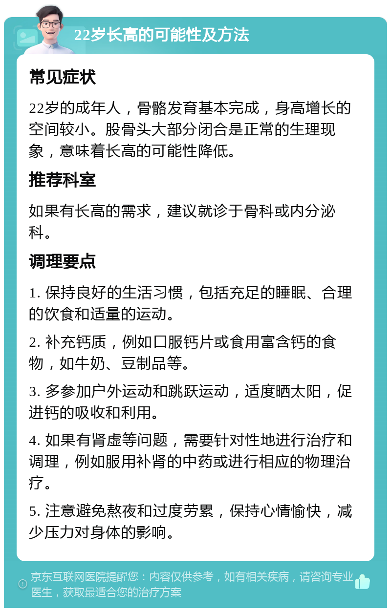 22岁长高的可能性及方法 常见症状 22岁的成年人，骨骼发育基本完成，身高增长的空间较小。股骨头大部分闭合是正常的生理现象，意味着长高的可能性降低。 推荐科室 如果有长高的需求，建议就诊于骨科或内分泌科。 调理要点 1. 保持良好的生活习惯，包括充足的睡眠、合理的饮食和适量的运动。 2. 补充钙质，例如口服钙片或食用富含钙的食物，如牛奶、豆制品等。 3. 多参加户外运动和跳跃运动，适度晒太阳，促进钙的吸收和利用。 4. 如果有肾虚等问题，需要针对性地进行治疗和调理，例如服用补肾的中药或进行相应的物理治疗。 5. 注意避免熬夜和过度劳累，保持心情愉快，减少压力对身体的影响。