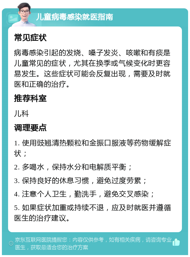 儿童病毒感染就医指南 常见症状 病毒感染引起的发烧、嗓子发炎、咳嗽和有痰是儿童常见的症状，尤其在换季或气候变化时更容易发生。这些症状可能会反复出现，需要及时就医和正确的治疗。 推荐科室 儿科 调理要点 1. 使用豉翘清热颗粒和金振口服液等药物缓解症状； 2. 多喝水，保持水分和电解质平衡； 3. 保持良好的休息习惯，避免过度劳累； 4. 注意个人卫生，勤洗手，避免交叉感染； 5. 如果症状加重或持续不退，应及时就医并遵循医生的治疗建议。