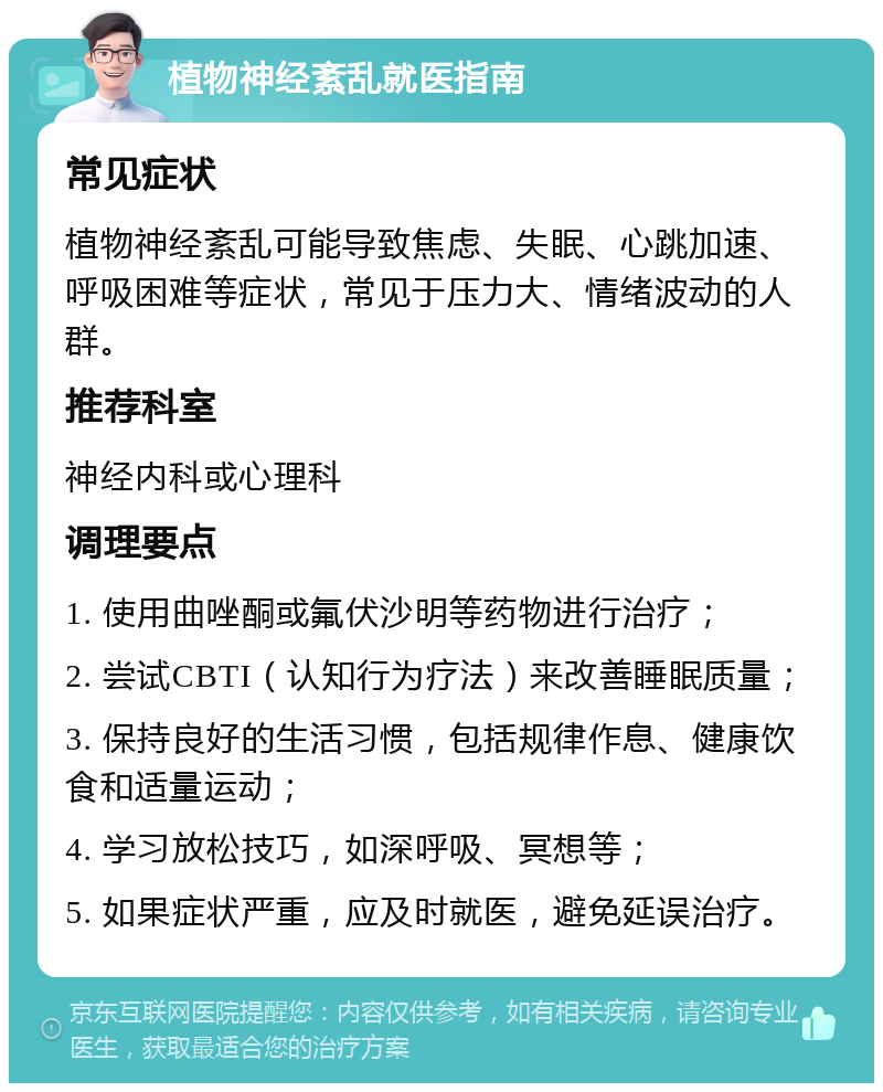 植物神经紊乱就医指南 常见症状 植物神经紊乱可能导致焦虑、失眠、心跳加速、呼吸困难等症状，常见于压力大、情绪波动的人群。 推荐科室 神经内科或心理科 调理要点 1. 使用曲唑酮或氟伏沙明等药物进行治疗； 2. 尝试CBTI（认知行为疗法）来改善睡眠质量； 3. 保持良好的生活习惯，包括规律作息、健康饮食和适量运动； 4. 学习放松技巧，如深呼吸、冥想等； 5. 如果症状严重，应及时就医，避免延误治疗。