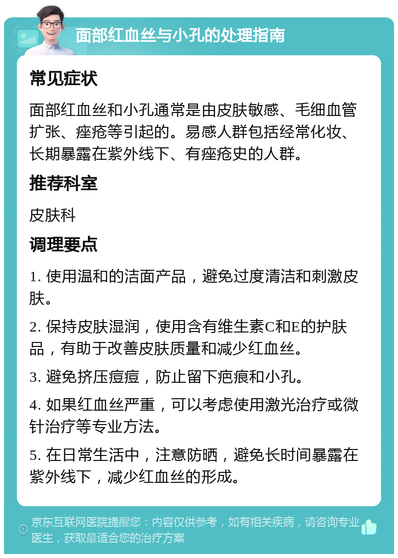 面部红血丝与小孔的处理指南 常见症状 面部红血丝和小孔通常是由皮肤敏感、毛细血管扩张、痤疮等引起的。易感人群包括经常化妆、长期暴露在紫外线下、有痤疮史的人群。 推荐科室 皮肤科 调理要点 1. 使用温和的洁面产品，避免过度清洁和刺激皮肤。 2. 保持皮肤湿润，使用含有维生素C和E的护肤品，有助于改善皮肤质量和减少红血丝。 3. 避免挤压痘痘，防止留下疤痕和小孔。 4. 如果红血丝严重，可以考虑使用激光治疗或微针治疗等专业方法。 5. 在日常生活中，注意防晒，避免长时间暴露在紫外线下，减少红血丝的形成。