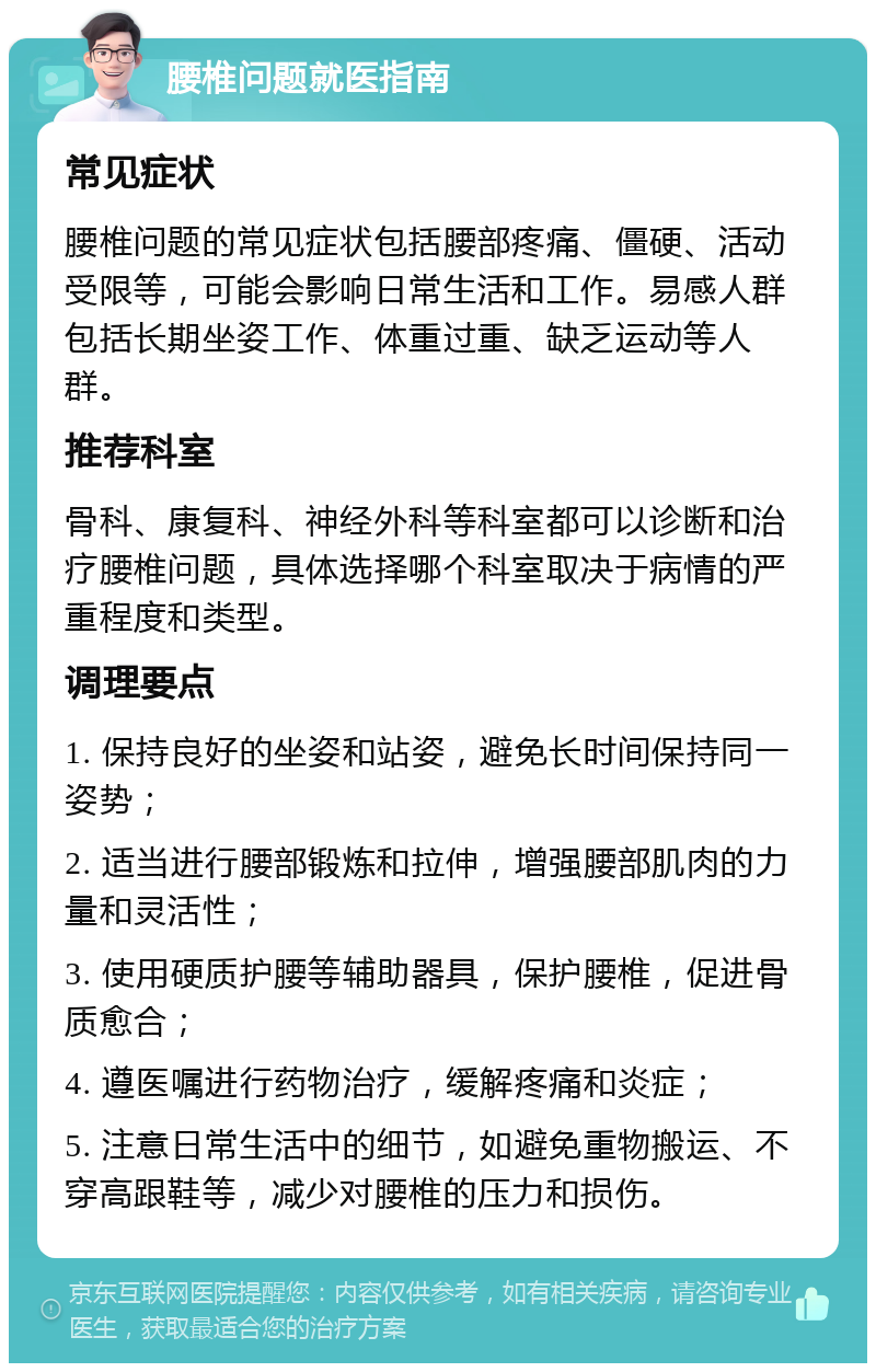 腰椎问题就医指南 常见症状 腰椎问题的常见症状包括腰部疼痛、僵硬、活动受限等，可能会影响日常生活和工作。易感人群包括长期坐姿工作、体重过重、缺乏运动等人群。 推荐科室 骨科、康复科、神经外科等科室都可以诊断和治疗腰椎问题，具体选择哪个科室取决于病情的严重程度和类型。 调理要点 1. 保持良好的坐姿和站姿，避免长时间保持同一姿势； 2. 适当进行腰部锻炼和拉伸，增强腰部肌肉的力量和灵活性； 3. 使用硬质护腰等辅助器具，保护腰椎，促进骨质愈合； 4. 遵医嘱进行药物治疗，缓解疼痛和炎症； 5. 注意日常生活中的细节，如避免重物搬运、不穿高跟鞋等，减少对腰椎的压力和损伤。