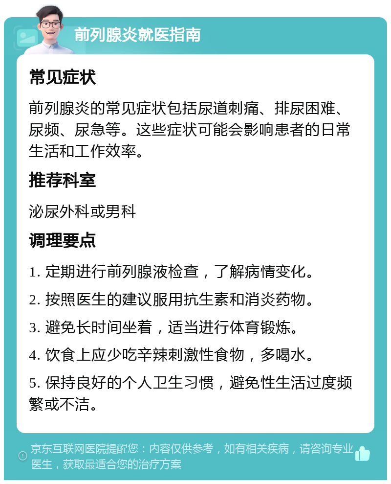 前列腺炎就医指南 常见症状 前列腺炎的常见症状包括尿道刺痛、排尿困难、尿频、尿急等。这些症状可能会影响患者的日常生活和工作效率。 推荐科室 泌尿外科或男科 调理要点 1. 定期进行前列腺液检查，了解病情变化。 2. 按照医生的建议服用抗生素和消炎药物。 3. 避免长时间坐着，适当进行体育锻炼。 4. 饮食上应少吃辛辣刺激性食物，多喝水。 5. 保持良好的个人卫生习惯，避免性生活过度频繁或不洁。