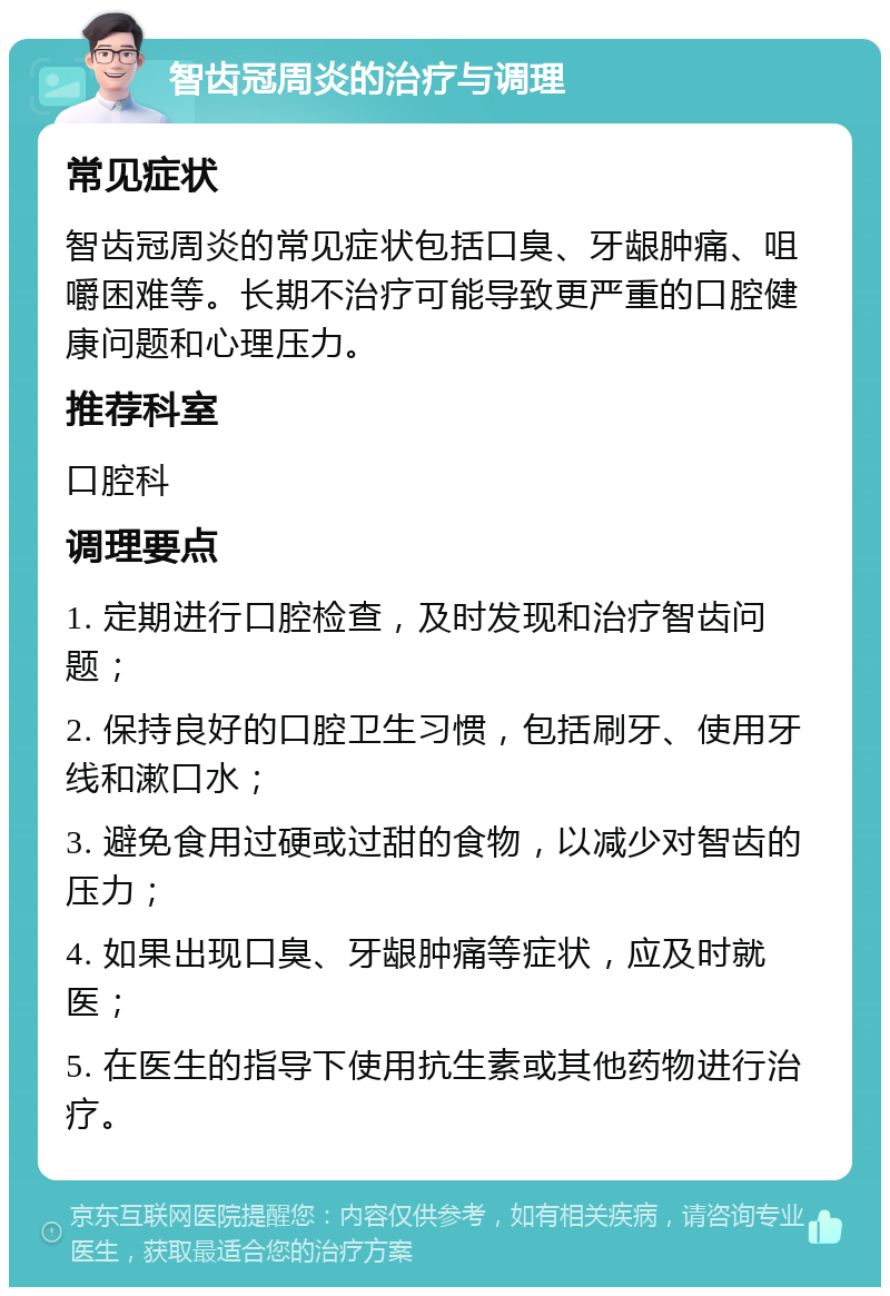 智齿冠周炎的治疗与调理 常见症状 智齿冠周炎的常见症状包括口臭、牙龈肿痛、咀嚼困难等。长期不治疗可能导致更严重的口腔健康问题和心理压力。 推荐科室 口腔科 调理要点 1. 定期进行口腔检查，及时发现和治疗智齿问题； 2. 保持良好的口腔卫生习惯，包括刷牙、使用牙线和漱口水； 3. 避免食用过硬或过甜的食物，以减少对智齿的压力； 4. 如果出现口臭、牙龈肿痛等症状，应及时就医； 5. 在医生的指导下使用抗生素或其他药物进行治疗。