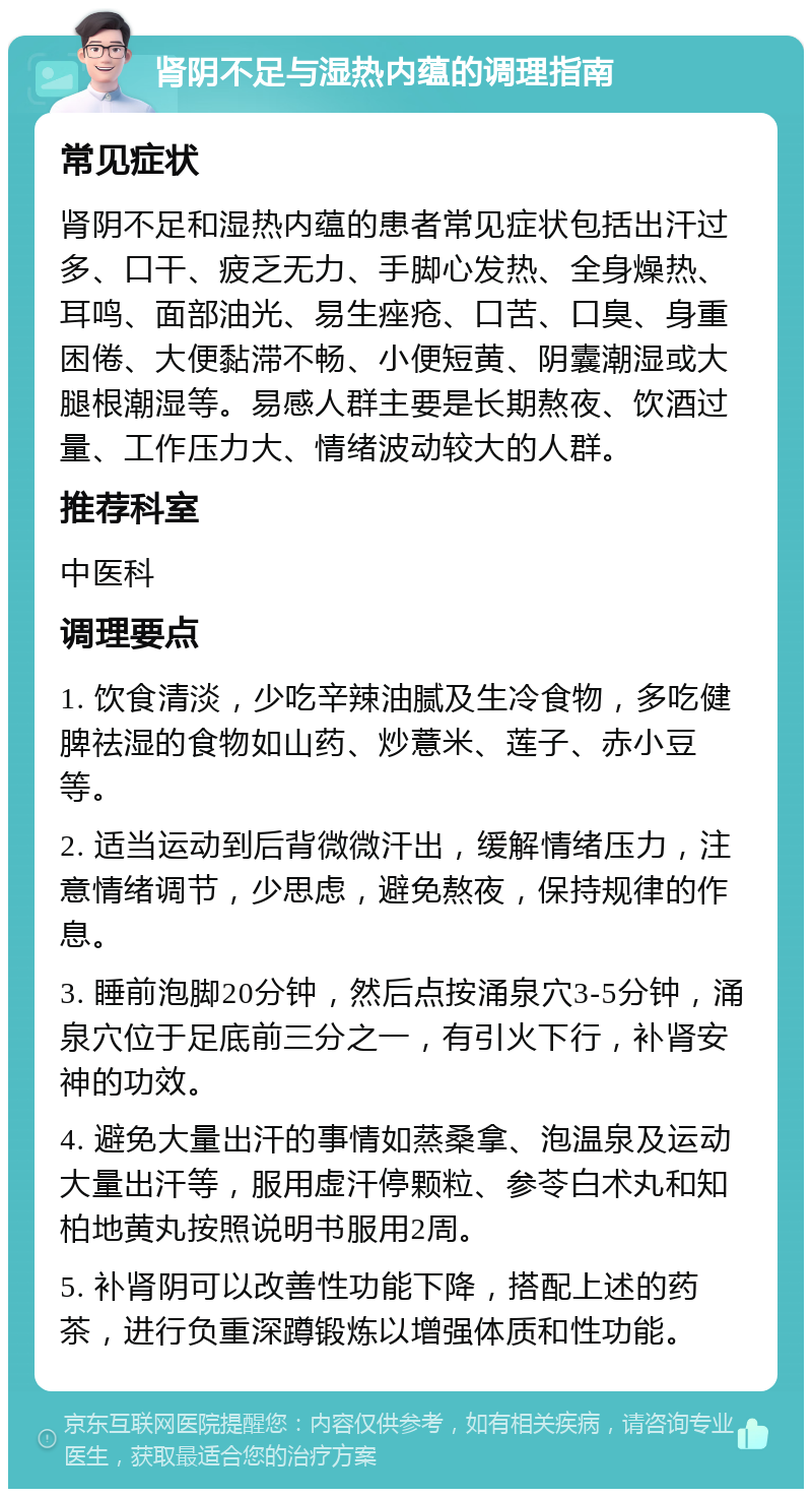 肾阴不足与湿热内蕴的调理指南 常见症状 肾阴不足和湿热内蕴的患者常见症状包括出汗过多、口干、疲乏无力、手脚心发热、全身燥热、耳鸣、面部油光、易生痤疮、口苦、口臭、身重困倦、大便黏滞不畅、小便短黄、阴囊潮湿或大腿根潮湿等。易感人群主要是长期熬夜、饮酒过量、工作压力大、情绪波动较大的人群。 推荐科室 中医科 调理要点 1. 饮食清淡，少吃辛辣油腻及生冷食物，多吃健脾祛湿的食物如山药、炒薏米、莲子、赤小豆等。 2. 适当运动到后背微微汗出，缓解情绪压力，注意情绪调节，少思虑，避免熬夜，保持规律的作息。 3. 睡前泡脚20分钟，然后点按涌泉穴3-5分钟，涌泉穴位于足底前三分之一，有引火下行，补肾安神的功效。 4. 避免大量出汗的事情如蒸桑拿、泡温泉及运动大量出汗等，服用虚汗停颗粒、参苓白术丸和知柏地黄丸按照说明书服用2周。 5. 补肾阴可以改善性功能下降，搭配上述的药茶，进行负重深蹲锻炼以增强体质和性功能。