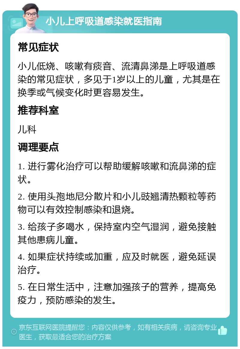 小儿上呼吸道感染就医指南 常见症状 小儿低烧、咳嗽有痰音、流清鼻涕是上呼吸道感染的常见症状，多见于1岁以上的儿童，尤其是在换季或气候变化时更容易发生。 推荐科室 儿科 调理要点 1. 进行雾化治疗可以帮助缓解咳嗽和流鼻涕的症状。 2. 使用头孢地尼分散片和小儿豉翘清热颗粒等药物可以有效控制感染和退烧。 3. 给孩子多喝水，保持室内空气湿润，避免接触其他患病儿童。 4. 如果症状持续或加重，应及时就医，避免延误治疗。 5. 在日常生活中，注意加强孩子的营养，提高免疫力，预防感染的发生。