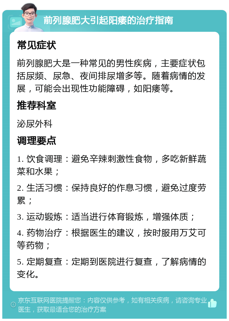 前列腺肥大引起阳痿的治疗指南 常见症状 前列腺肥大是一种常见的男性疾病，主要症状包括尿频、尿急、夜间排尿增多等。随着病情的发展，可能会出现性功能障碍，如阳痿等。 推荐科室 泌尿外科 调理要点 1. 饮食调理：避免辛辣刺激性食物，多吃新鲜蔬菜和水果； 2. 生活习惯：保持良好的作息习惯，避免过度劳累； 3. 运动锻炼：适当进行体育锻炼，增强体质； 4. 药物治疗：根据医生的建议，按时服用万艾可等药物； 5. 定期复查：定期到医院进行复查，了解病情的变化。