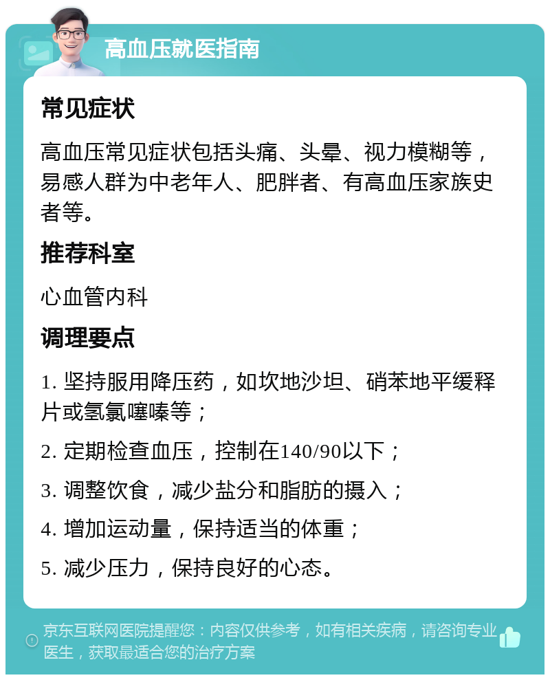 高血压就医指南 常见症状 高血压常见症状包括头痛、头晕、视力模糊等，易感人群为中老年人、肥胖者、有高血压家族史者等。 推荐科室 心血管内科 调理要点 1. 坚持服用降压药，如坎地沙坦、硝苯地平缓释片或氢氯噻嗪等； 2. 定期检查血压，控制在140/90以下； 3. 调整饮食，减少盐分和脂肪的摄入； 4. 增加运动量，保持适当的体重； 5. 减少压力，保持良好的心态。