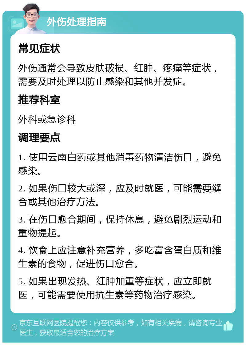 外伤处理指南 常见症状 外伤通常会导致皮肤破损、红肿、疼痛等症状，需要及时处理以防止感染和其他并发症。 推荐科室 外科或急诊科 调理要点 1. 使用云南白药或其他消毒药物清洁伤口，避免感染。 2. 如果伤口较大或深，应及时就医，可能需要缝合或其他治疗方法。 3. 在伤口愈合期间，保持休息，避免剧烈运动和重物提起。 4. 饮食上应注意补充营养，多吃富含蛋白质和维生素的食物，促进伤口愈合。 5. 如果出现发热、红肿加重等症状，应立即就医，可能需要使用抗生素等药物治疗感染。