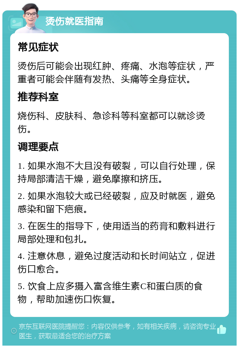 烫伤就医指南 常见症状 烫伤后可能会出现红肿、疼痛、水泡等症状，严重者可能会伴随有发热、头痛等全身症状。 推荐科室 烧伤科、皮肤科、急诊科等科室都可以就诊烫伤。 调理要点 1. 如果水泡不大且没有破裂，可以自行处理，保持局部清洁干燥，避免摩擦和挤压。 2. 如果水泡较大或已经破裂，应及时就医，避免感染和留下疤痕。 3. 在医生的指导下，使用适当的药膏和敷料进行局部处理和包扎。 4. 注意休息，避免过度活动和长时间站立，促进伤口愈合。 5. 饮食上应多摄入富含维生素C和蛋白质的食物，帮助加速伤口恢复。