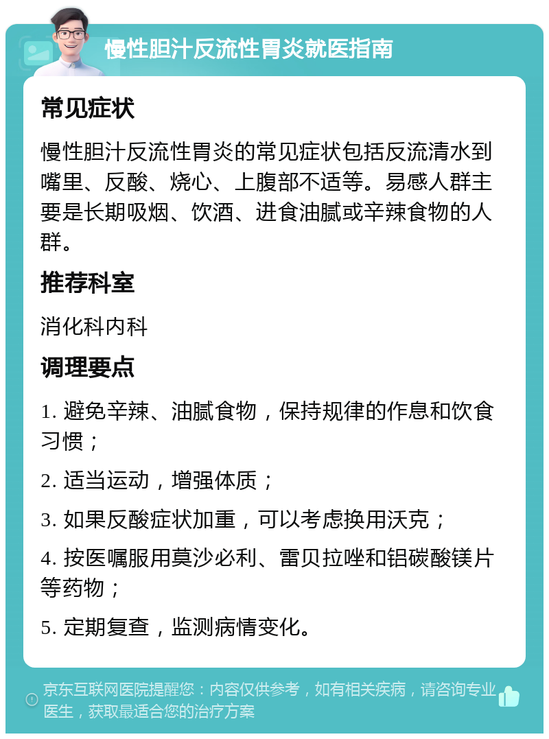 慢性胆汁反流性胃炎就医指南 常见症状 慢性胆汁反流性胃炎的常见症状包括反流清水到嘴里、反酸、烧心、上腹部不适等。易感人群主要是长期吸烟、饮酒、进食油腻或辛辣食物的人群。 推荐科室 消化科内科 调理要点 1. 避免辛辣、油腻食物，保持规律的作息和饮食习惯； 2. 适当运动，增强体质； 3. 如果反酸症状加重，可以考虑换用沃克； 4. 按医嘱服用莫沙必利、雷贝拉唑和铝碳酸镁片等药物； 5. 定期复查，监测病情变化。