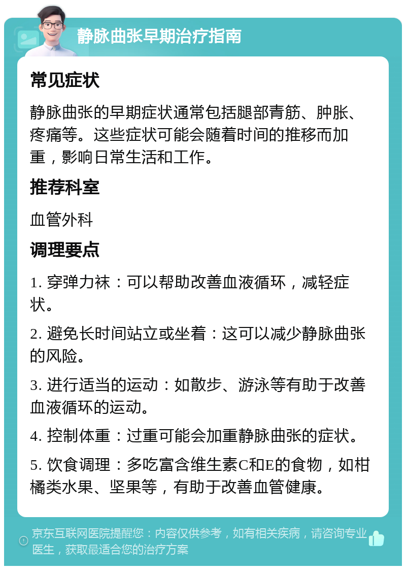 静脉曲张早期治疗指南 常见症状 静脉曲张的早期症状通常包括腿部青筋、肿胀、疼痛等。这些症状可能会随着时间的推移而加重，影响日常生活和工作。 推荐科室 血管外科 调理要点 1. 穿弹力袜：可以帮助改善血液循环，减轻症状。 2. 避免长时间站立或坐着：这可以减少静脉曲张的风险。 3. 进行适当的运动：如散步、游泳等有助于改善血液循环的运动。 4. 控制体重：过重可能会加重静脉曲张的症状。 5. 饮食调理：多吃富含维生素C和E的食物，如柑橘类水果、坚果等，有助于改善血管健康。