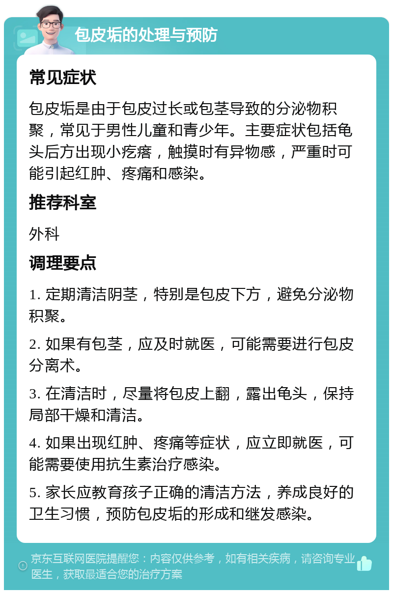 包皮垢的处理与预防 常见症状 包皮垢是由于包皮过长或包茎导致的分泌物积聚，常见于男性儿童和青少年。主要症状包括龟头后方出现小疙瘩，触摸时有异物感，严重时可能引起红肿、疼痛和感染。 推荐科室 外科 调理要点 1. 定期清洁阴茎，特别是包皮下方，避免分泌物积聚。 2. 如果有包茎，应及时就医，可能需要进行包皮分离术。 3. 在清洁时，尽量将包皮上翻，露出龟头，保持局部干燥和清洁。 4. 如果出现红肿、疼痛等症状，应立即就医，可能需要使用抗生素治疗感染。 5. 家长应教育孩子正确的清洁方法，养成良好的卫生习惯，预防包皮垢的形成和继发感染。