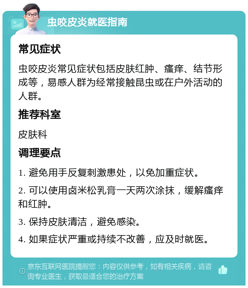 虫咬皮炎就医指南 常见症状 虫咬皮炎常见症状包括皮肤红肿、瘙痒、结节形成等，易感人群为经常接触昆虫或在户外活动的人群。 推荐科室 皮肤科 调理要点 1. 避免用手反复刺激患处，以免加重症状。 2. 可以使用卤米松乳膏一天两次涂抹，缓解瘙痒和红肿。 3. 保持皮肤清洁，避免感染。 4. 如果症状严重或持续不改善，应及时就医。