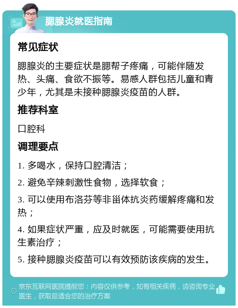 腮腺炎就医指南 常见症状 腮腺炎的主要症状是腮帮子疼痛，可能伴随发热、头痛、食欲不振等。易感人群包括儿童和青少年，尤其是未接种腮腺炎疫苗的人群。 推荐科室 口腔科 调理要点 1. 多喝水，保持口腔清洁； 2. 避免辛辣刺激性食物，选择软食； 3. 可以使用布洛芬等非甾体抗炎药缓解疼痛和发热； 4. 如果症状严重，应及时就医，可能需要使用抗生素治疗； 5. 接种腮腺炎疫苗可以有效预防该疾病的发生。