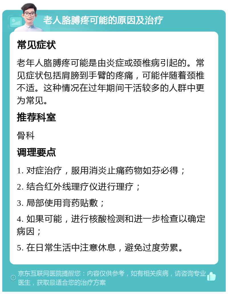 老人胳膊疼可能的原因及治疗 常见症状 老年人胳膊疼可能是由炎症或颈椎病引起的。常见症状包括肩膀到手臂的疼痛，可能伴随着颈椎不适。这种情况在过年期间干活较多的人群中更为常见。 推荐科室 骨科 调理要点 1. 对症治疗，服用消炎止痛药物如芬必得； 2. 结合红外线理疗仪进行理疗； 3. 局部使用膏药贴敷； 4. 如果可能，进行核酸检测和进一步检查以确定病因； 5. 在日常生活中注意休息，避免过度劳累。