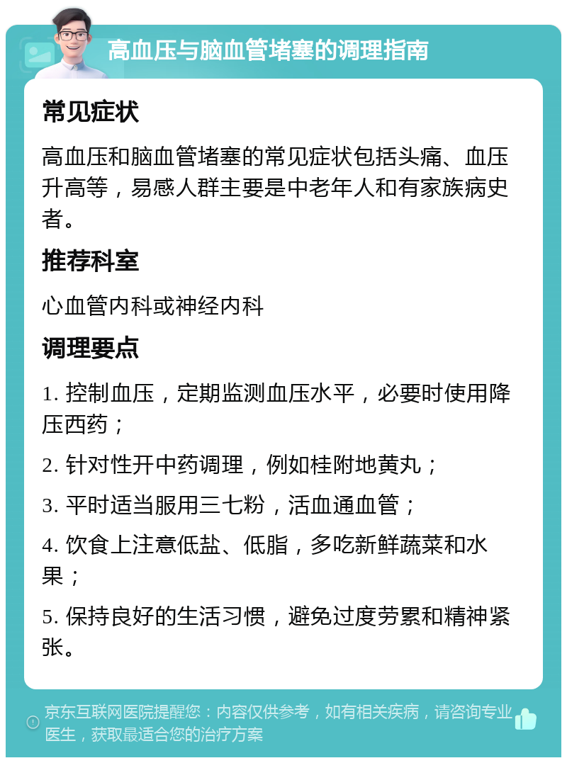 高血压与脑血管堵塞的调理指南 常见症状 高血压和脑血管堵塞的常见症状包括头痛、血压升高等，易感人群主要是中老年人和有家族病史者。 推荐科室 心血管内科或神经内科 调理要点 1. 控制血压，定期监测血压水平，必要时使用降压西药； 2. 针对性开中药调理，例如桂附地黄丸； 3. 平时适当服用三七粉，活血通血管； 4. 饮食上注意低盐、低脂，多吃新鲜蔬菜和水果； 5. 保持良好的生活习惯，避免过度劳累和精神紧张。