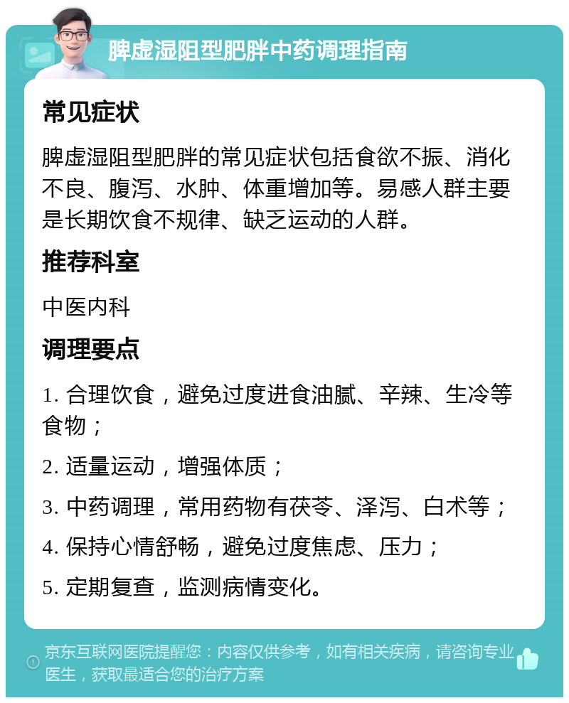 脾虚湿阻型肥胖中药调理指南 常见症状 脾虚湿阻型肥胖的常见症状包括食欲不振、消化不良、腹泻、水肿、体重增加等。易感人群主要是长期饮食不规律、缺乏运动的人群。 推荐科室 中医内科 调理要点 1. 合理饮食，避免过度进食油腻、辛辣、生冷等食物； 2. 适量运动，增强体质； 3. 中药调理，常用药物有茯苓、泽泻、白术等； 4. 保持心情舒畅，避免过度焦虑、压力； 5. 定期复查，监测病情变化。